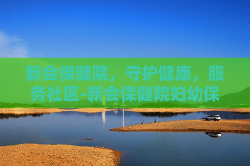 新会保健院，守护健康，服务社区-新会保健院妇幼保健院