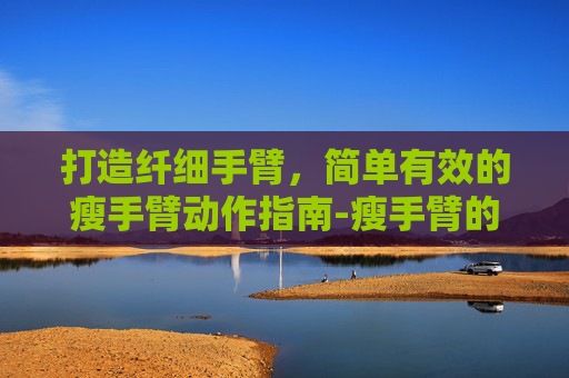 打造纤细手臂，简单有效的瘦手臂动作指南-瘦手臂的动作有哪些