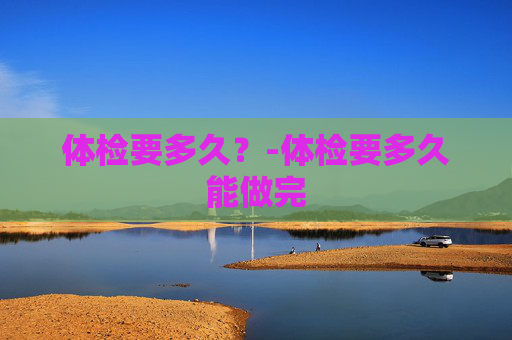 体检要多久？-体检要多久能做完