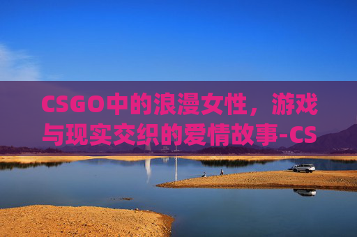 CSGO中的浪漫女性，游戏与现实交织的爱情故事-CSgo女性角色