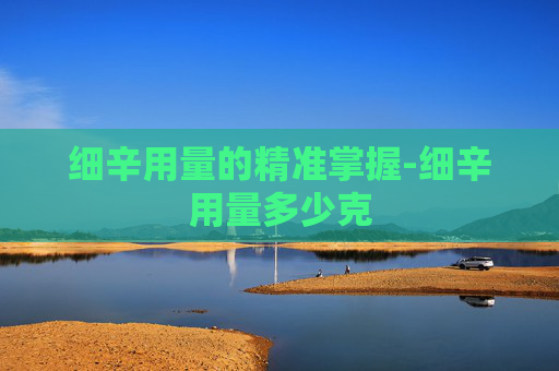 细辛用量的精准掌握-细辛用量多少克
