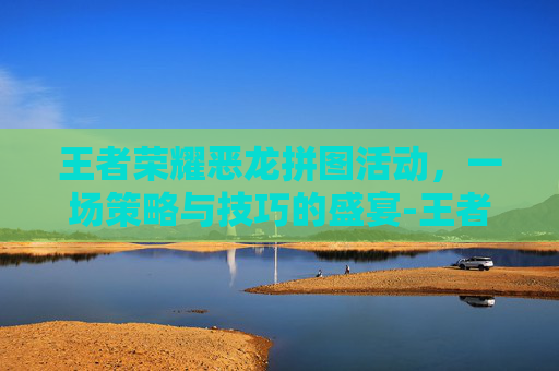 王者荣耀恶龙拼图活动，一场策略与技巧的盛宴-王者荣耀恶龙拼图活动攻略