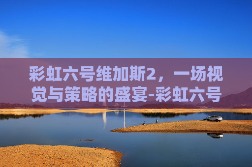 彩虹六号维加斯2，一场视觉与策略的盛宴-彩虹六号维加斯2好玩吗值得买吗