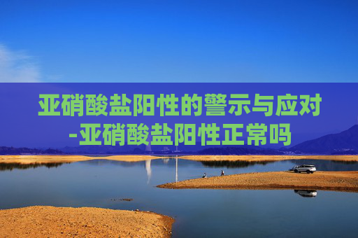 亚硝酸盐阳性的警示与应对-亚硝酸盐阳性正常吗