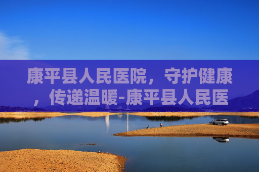 康平县人民医院，守护健康，传递温暖-康平县人民医院地址