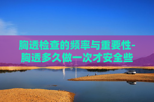 胸透检查的频率与重要性-胸透多久做一次才安全些
