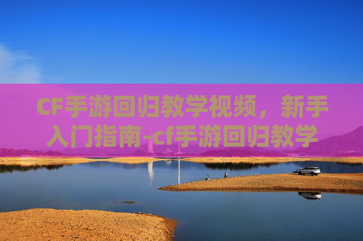 CF手游回归教学视频，新手入门指南-cf手游回归教学视频大全