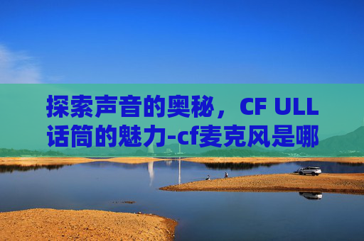 探索声音的奥秘，CF ULL话筒的魅力-cf麦克风是哪个键