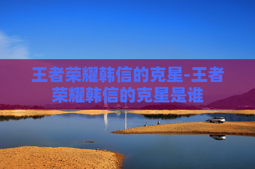王者荣耀韩信的克星-王者荣耀韩信的克星是谁
