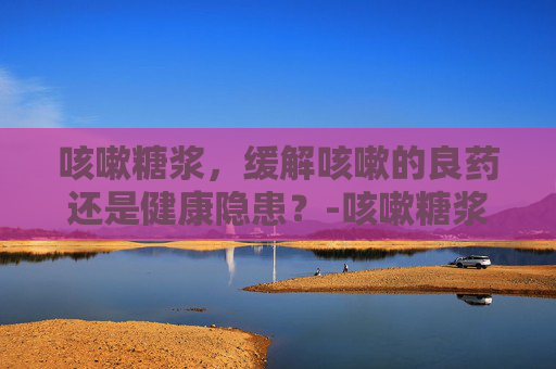 咳嗽糖浆，缓解咳嗽的良药还是健康隐患？-咳嗽糖浆有哪些