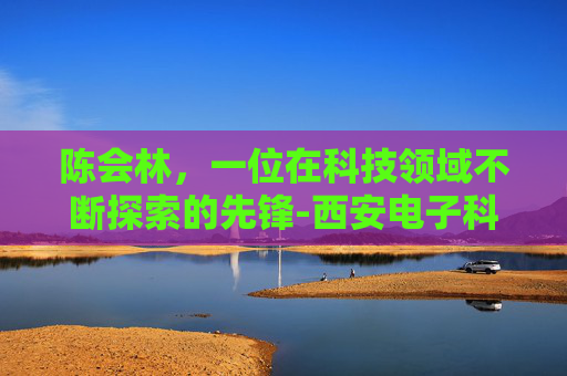 陈会林，一位在科技领域不断探索的先锋-西安电子科技大学陈会林