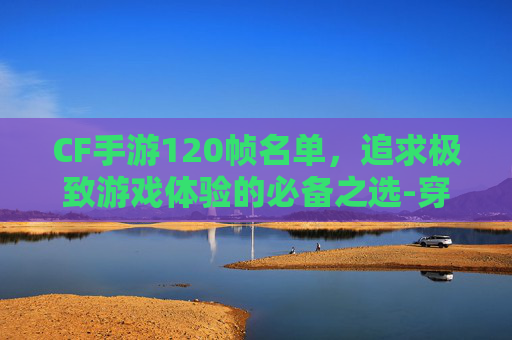 CF手游120帧名单，追求极致游戏体验的必备之选-穿越火线手游有120帧吗