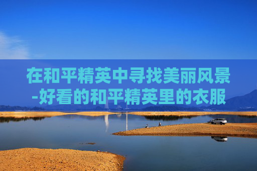在和平精英中寻找美丽风景-好看的和平精英里的衣服图片