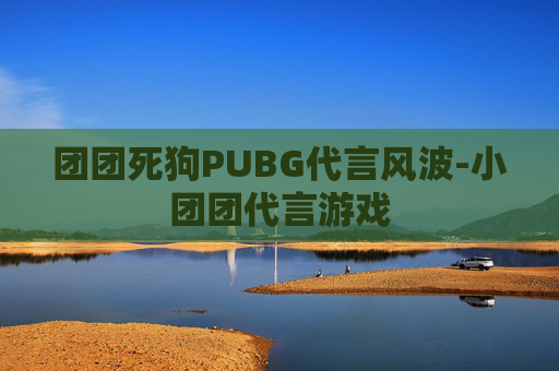 团团死狗PUBG代言风波-小团团代言游戏