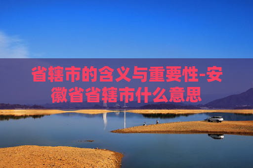 省辖市的含义与重要性-安徽省省辖市什么意思