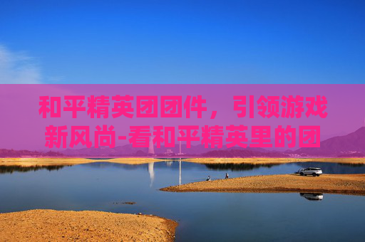 和平精英团团件，引领游戏新风尚-看和平精英里的团竞