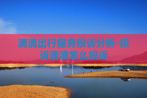 滴滴出行服务投诉分析-投诉滴滴怎么投诉