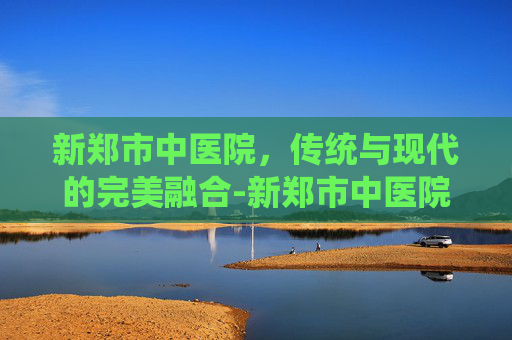 新郑市中医院，传统与现代的完美融合-新郑市中医院电话