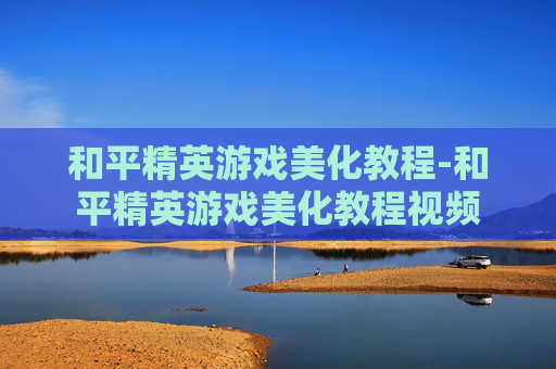 和平精英游戏美化教程-和平精英游戏美化教程视频