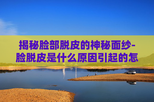 揭秘脸部脱皮的神秘面纱-脸脱皮是什么原因引起的怎么解决