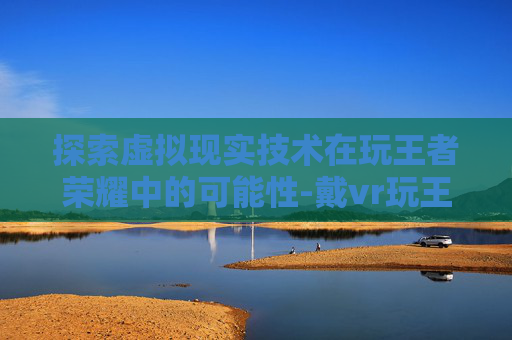探索虚拟现实技术在玩王者荣耀中的可能性-戴vr玩王者荣耀怎么样