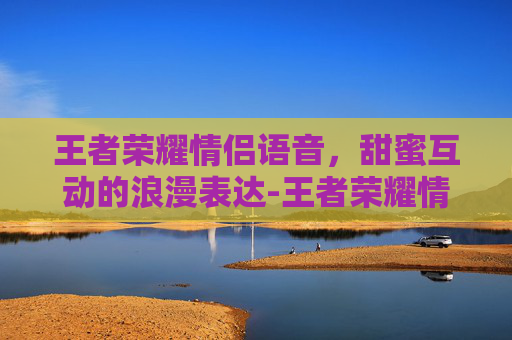 王者荣耀情侣语音，甜蜜互动的浪漫表达-王者荣耀情侣语音包有哪些