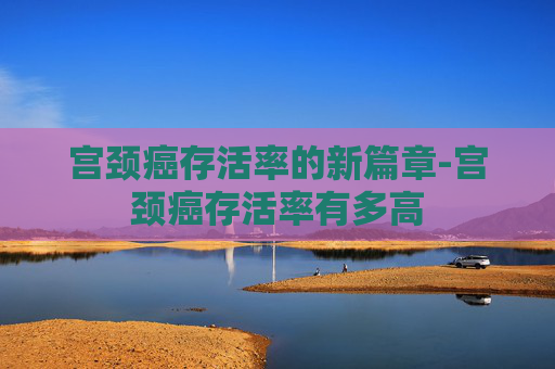 宫颈癌存活率的新篇章-宫颈癌存活率有多高