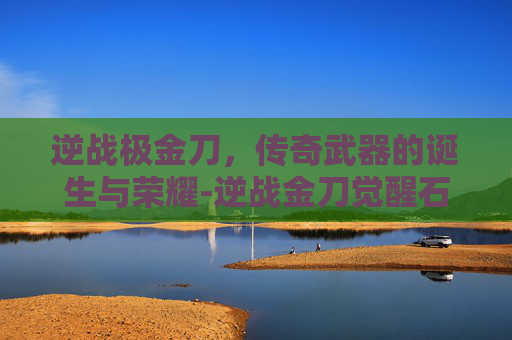 逆战极金刀，传奇武器的诞生与荣耀-逆战金刀觉醒石怎么得