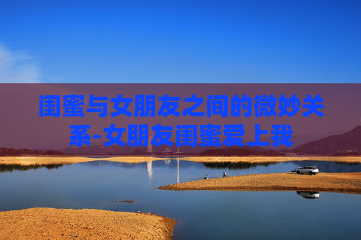 闺蜜与女朋友之间的微妙关系-女朋友闺蜜爱上我