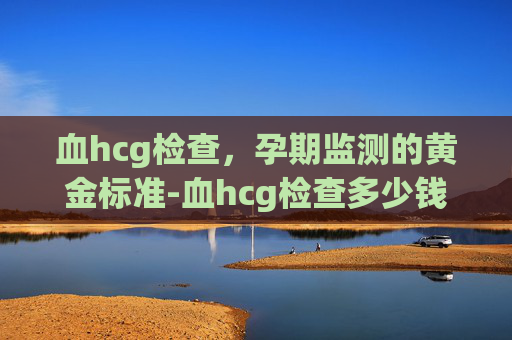 血hcg检查，孕期监测的黄金标准-血hcg检查多少钱一次