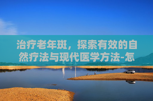 治疗老年斑，探索有效的自然疗法与现代医学方法-怎么治疗老年斑效果最好