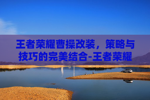 王者荣耀曹操改装，策略与技巧的完美结合-王者荣耀曹操改装方案