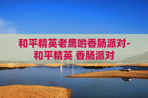 和平精英老鹰哟香肠派对-和平精英 香肠派对