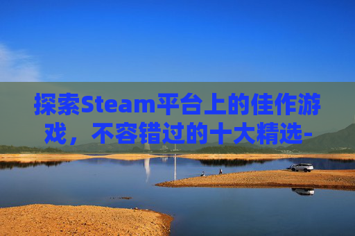 探索Steam平台上的佳作游戏，不容错过的十大精选-steam好玩儿的游戏