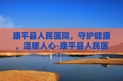康平县人民医院，守护健康，温暖人心-康平县人民医院是三甲吗