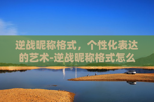 逆战昵称格式，个性化表达的艺术-逆战昵称格式怎么改