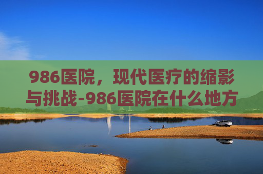986医院，现代医疗的缩影与挑战-986医院在什么地方