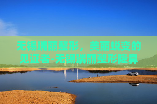 无锡瑞丽整形，美丽蜕变的见证者-无锡瑞丽整形隆鼻多少钱