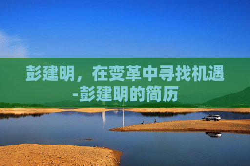 彭建明，在变革中寻找机遇-彭建明的简历