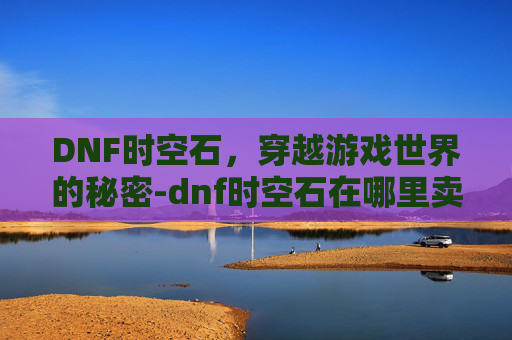 DNF时空石，穿越游戏世界的秘密-dnf时空石在哪里卖