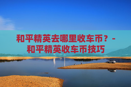 和平精英去哪里收车币？-和平精英收车币技巧