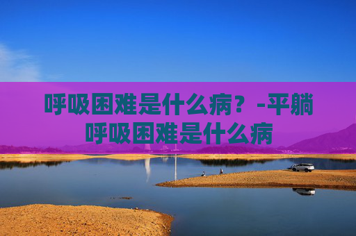 呼吸困难是什么病？-平躺呼吸困难是什么病