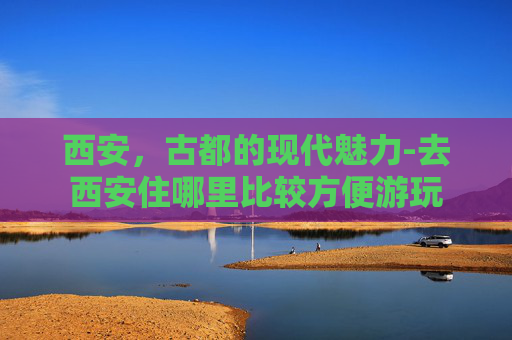 西安，古都的现代魅力-去西安住哪里比较方便游玩
