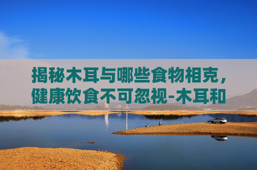 揭秘木耳与哪些食物相克，健康饮食不可忽视-木耳和什么相克不能一起吃