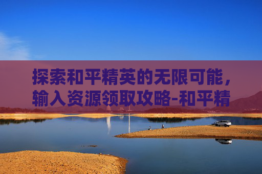 探索和平精英的无限可能，输入资源领取攻略-和平精英资源即可