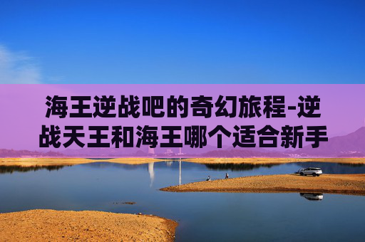 海王逆战吧的奇幻旅程-逆战天王和海王哪个适合新手