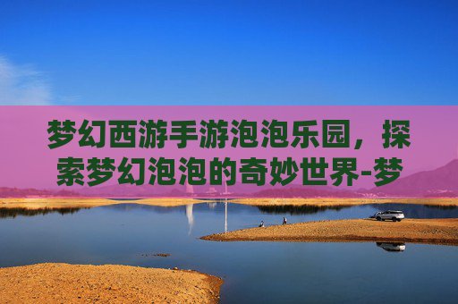 梦幻西游手游泡泡乐园，探索梦幻泡泡的奇妙世界-梦幻西游手游泡泡乐园资格攻略