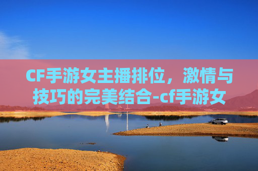 CF手游女主播排位，激情与技巧的完美结合-cf手游女主播排位图片