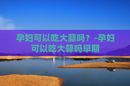 孕妇可以吃大蒜吗？-孕妇可以吃大蒜吗早期