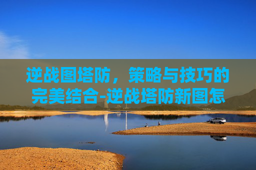 逆战图塔防，策略与技巧的完美结合-逆战塔防新图怎么打